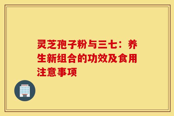 灵芝孢子粉与三七：养生新组合的功效及食用注意事项