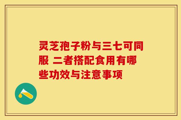 灵芝孢子粉与三七可同服 二者搭配食用有哪些功效与注意事项