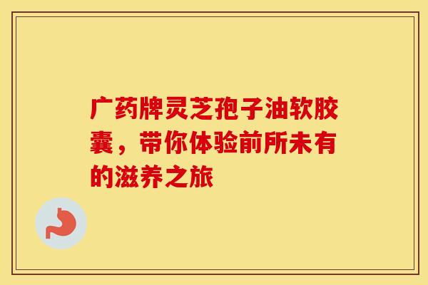 广药牌灵芝孢子油软胶囊，带你体验前所未有的滋养之旅
