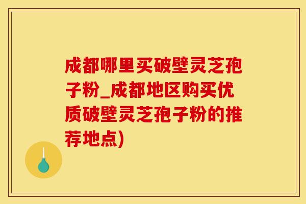 成都哪里买破壁灵芝孢子粉_成都地区购买优质破壁灵芝孢子粉的推荐地点)