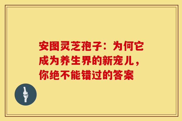 安图灵芝孢子：为何它成为养生界的新宠儿，你绝不能错过的答案