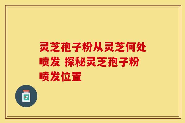 灵芝孢子粉从灵芝何处喷发 探秘灵芝孢子粉喷发位置