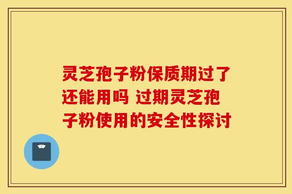 灵芝孢子粉保质期过了还能用吗 过期灵芝孢子粉使用的安全性探讨