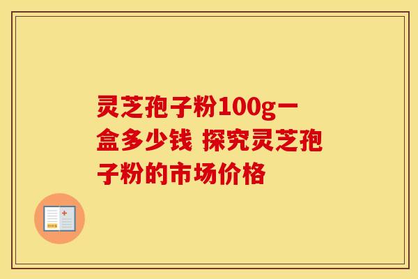 灵芝孢子粉100g一盒多少钱 探究灵芝孢子粉的市场价格